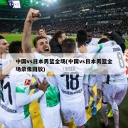 中国vs日本男篮全场(中国vs日本男篮全场录像回放)