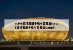 cctv5篮球直播今晚中国男篮(cctv5篮球直播今晚中国男篮ccmp5)