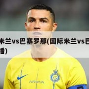 国际米兰vs巴塞罗那(国际米兰vs巴塞罗那直播)