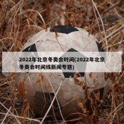 2022年北京冬奥会时间(2022年北京冬奥会时间线新闻专题)