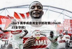 cba下赛季或启用全华班政策(cba2021全华班)